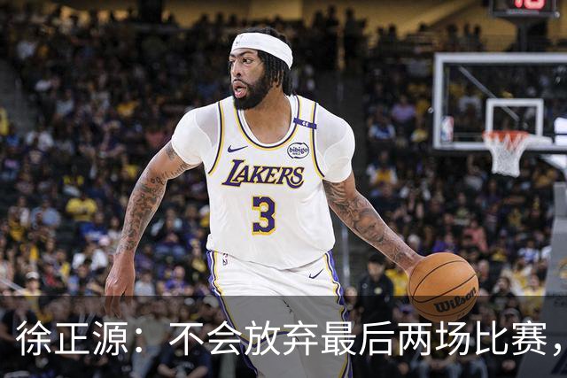 徐正源：不会放弃最后两场比赛，在考虑能不能给年轻球员一些机会